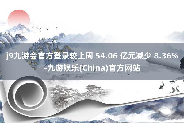 j9九游会官方登录较上周 54.06 亿元减少 8.36%-九游娱乐(China)官方网站
