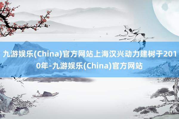 九游娱乐(China)官方网站上海汉兴动力建树于2010年-九游娱乐(China)官方网站