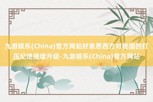 九游娱乐(China)官方网站好意思西方对我国的打压圮绝接续升级-九游娱乐(China)官方网站