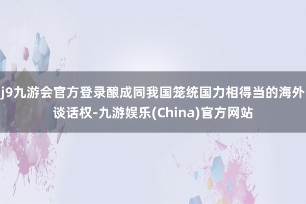 j9九游会官方登录酿成同我国笼统国力相得当的海外谈话权-九游娱乐(China)官方网站