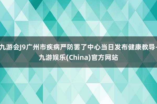 九游会J9广州市疾病严防罢了中心当日发布健康教导-九游娱乐(China)官方网站