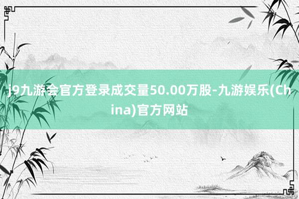 j9九游会官方登录成交量50.00万股-九游娱乐(China)官方网站