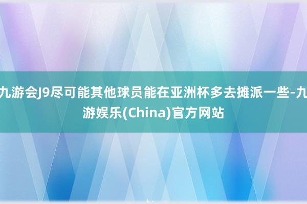 九游会J9尽可能其他球员能在亚洲杯多去摊派一些-九游娱乐(China)官方网站