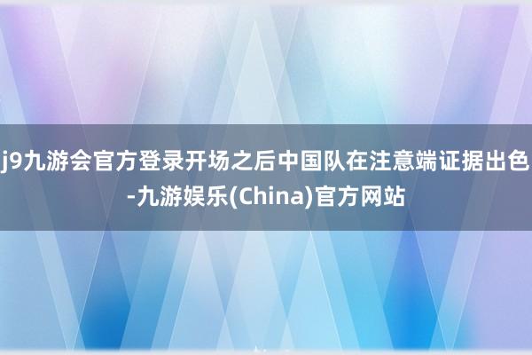 j9九游会官方登录　　开场之后中国队在注意端证据出色-九游娱乐(China)官方网站