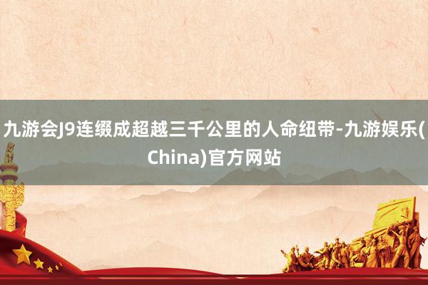 九游会J9连缀成超越三千公里的人命纽带-九游娱乐(China)官方网站