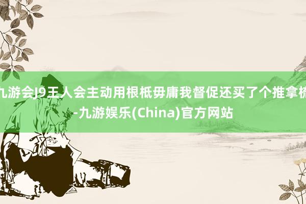 九游会J9王人会主动用根柢毋庸我督促还买了个推拿梳-九游娱乐(China)官方网站