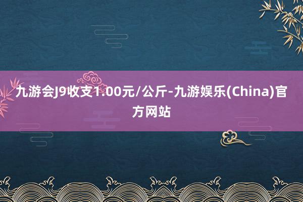 九游会J9收支1.00元/公斤-九游娱乐(China)官方网站
