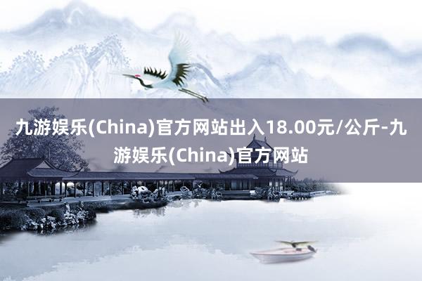 九游娱乐(China)官方网站出入18.00元/公斤-九游娱乐(China)官方网站