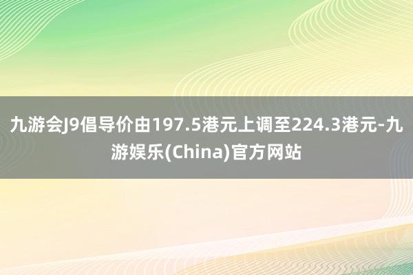 九游会J9倡导价由197.5港元上调至224.3港元-九游娱乐(China)官方网站