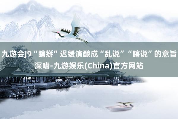 九游会J9“瞎掰”迟缓演酿成“乱说”“瞎说”的意旨深嗜-九游娱乐(China)官方网站
