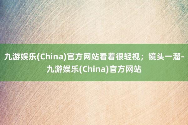 九游娱乐(China)官方网站看着很轻视；镜头一溜-九游娱乐(China)官方网站