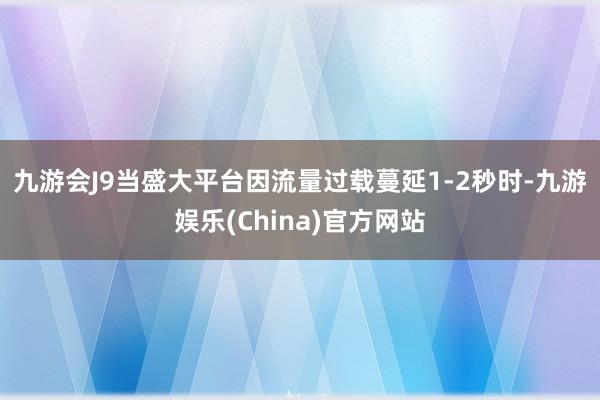 九游会J9 当盛大平台因流量过载蔓延1-2秒时-九游娱乐(China)官方网站