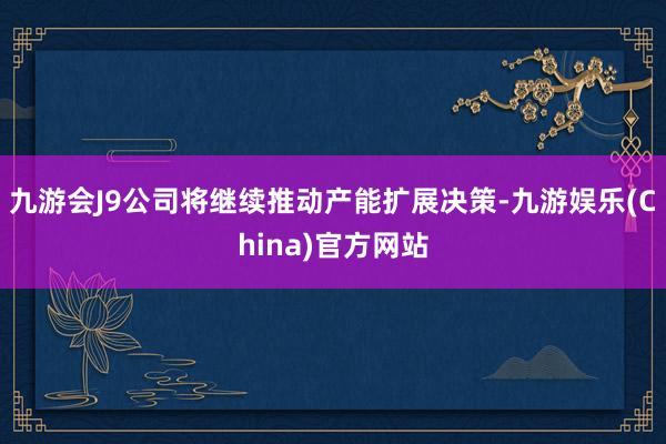 九游会J9公司将继续推动产能扩展决策-九游娱乐(China)官方网站