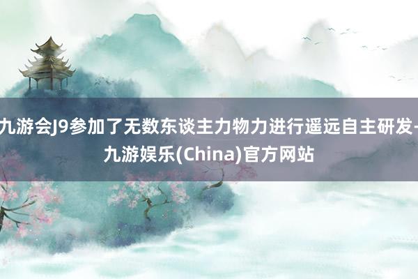 九游会J9参加了无数东谈主力物力进行遥远自主研发-九游娱乐(China)官方网站