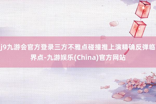 j9九游会官方登录三方不雅点碰撞推上演精确反弹临界点-九游娱乐(China)官方网站
