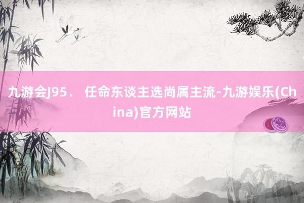 九游会J9　　5． 任命东谈主选尚属主流-九游娱乐(China)官方网站