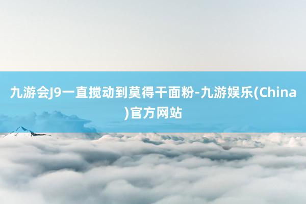 九游会J9一直搅动到莫得干面粉-九游娱乐(China)官方网站