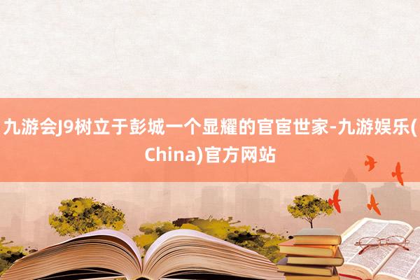 九游会J9树立于彭城一个显耀的官宦世家-九游娱乐(China)官方网站