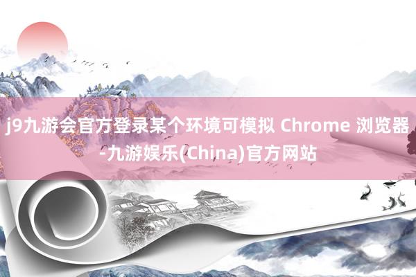j9九游会官方登录某个环境可模拟 Chrome 浏览器-九游娱乐(China)官方网站