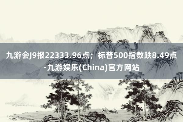 九游会J9报22333.96点；标普500指数跌8.49点-九游娱乐(China)官方网站