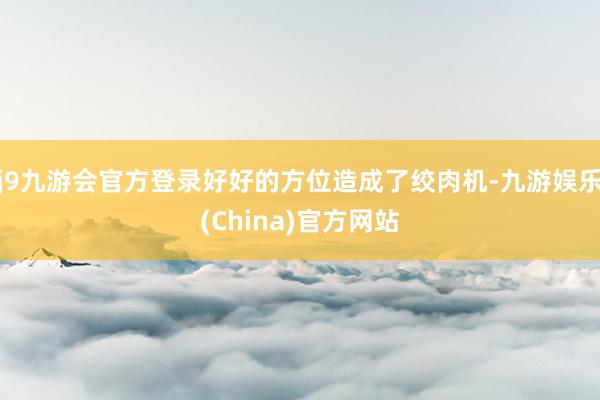 j9九游会官方登录好好的方位造成了绞肉机-九游娱乐(China)官方网站
