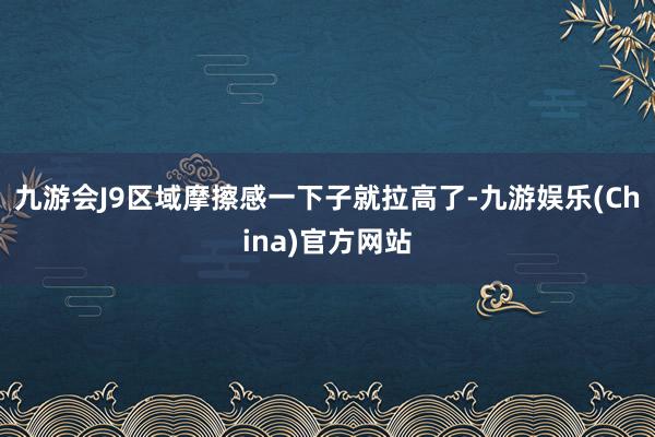 九游会J9区域摩擦感一下子就拉高了-九游娱乐(China)官方网站