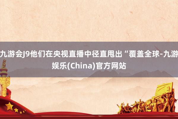 九游会J9他们在央视直播中径直甩出“覆盖全球-九游娱乐(China)官方网站