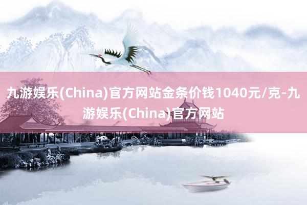 九游娱乐(China)官方网站金条价钱1040元/克-九游娱乐(China)官方网站