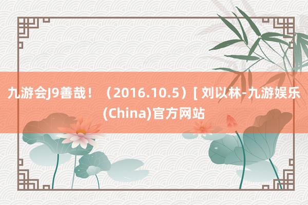 九游会J9善哉！（2016.10.5）[ 刘以林-九游娱乐(China)官方网站