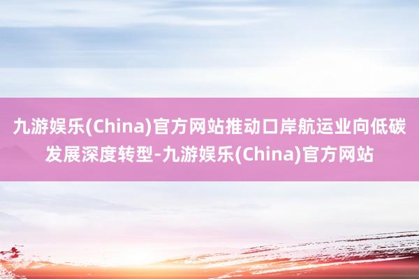 九游娱乐(China)官方网站推动口岸航运业向低碳发展深度转型-九游娱乐(China)官方网站