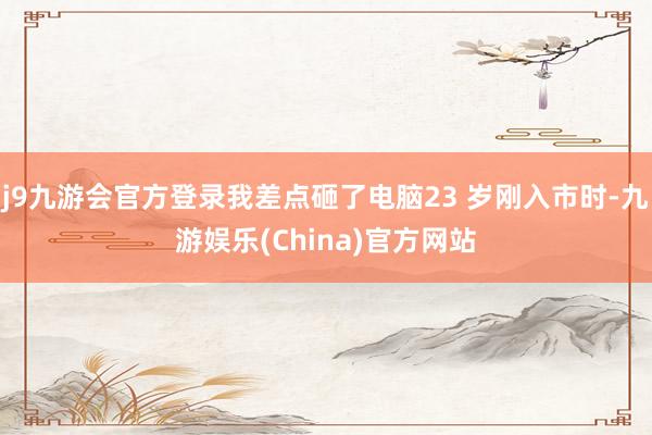 j9九游会官方登录我差点砸了电脑23 岁刚入市时-九游娱乐(China)官方网站
