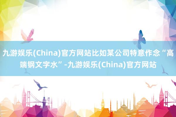九游娱乐(China)官方网站比如某公司特意作念“高端钢文字水”-九游娱乐(China)官方网站