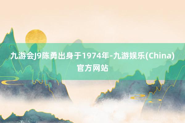 九游会J9陈勇出身于1974年-九游娱乐(China)官方网站