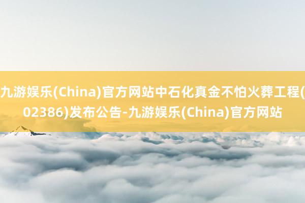 九游娱乐(China)官方网站中石化真金不怕火葬工程(02386)发布公告-九游娱乐(China)官方网站
