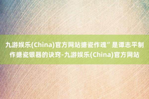 九游娱乐(China)官方网站搪瓷作魂”是谭志平制作搪瓷银器的诀窍-九游娱乐(China)官方网站